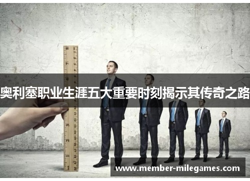 奥利塞职业生涯五大重要时刻揭示其传奇之路