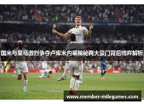 国米与皇马激烈争夺卢库米内幕揭秘两大豪门背后博弈解析